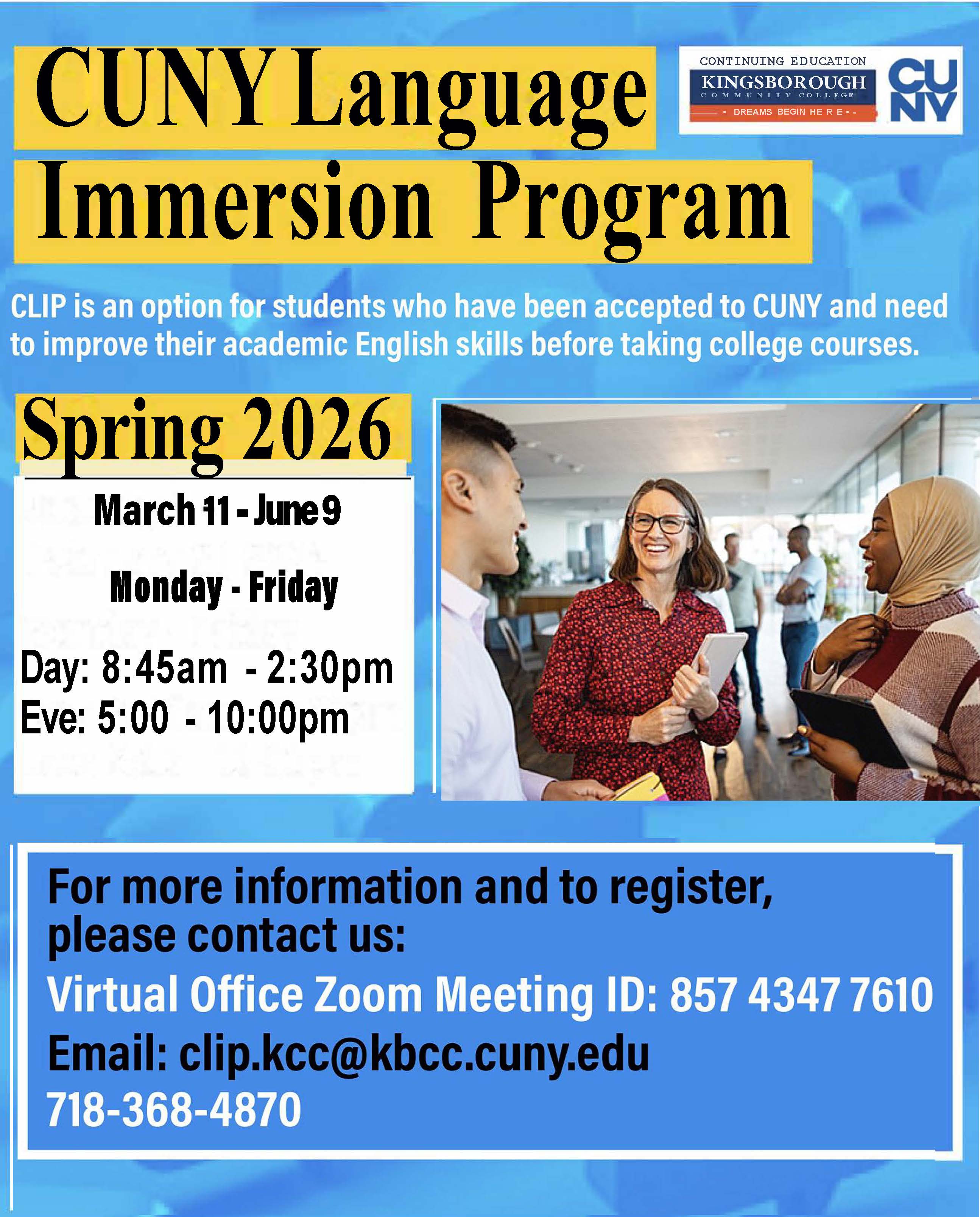 CUNY Language Immersion Program: CLIP is an option for students who have been accepted to CUNY and need to improve their academic English skills before taking college courses. Spring 2026, March 11 - June 9, Monday -Friday, Day: 8:45am - 2:30pm, Eve: 5:00 - 10:00pm. For more information and to register, please contact us: Virtual Office Zoom Meeting ID: 85743477610, email: clip.kcc@kbcc.cuny.edu, 718-368-4870