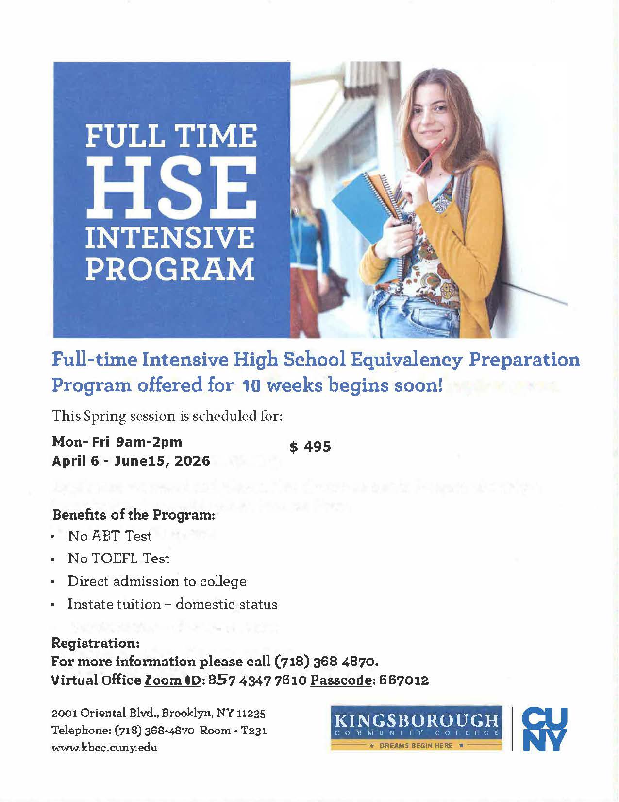 FULL TIME HSE INTENSIVE PROGRAM  Full-time Intensive High School Equivalency Preparation Program offered for 10 weeks begins soon!  This Spring session is scheduled for:  Mon–Fri 9am–2pm April 6 – June 15, 2026 $495  Benefits of the Program:  • No ABT Test • No TOEFL Test • Direct admission to college • Instate tuition – domestic status  Registration: For more information please call (718) 368 4870. Virtual Office Zoom ID: 857 4347 7610 Passcode: 667012  2001 Oriental Blvd., Brooklyn, NY 11235 Telephone: (718) 368-4870 Room – T231