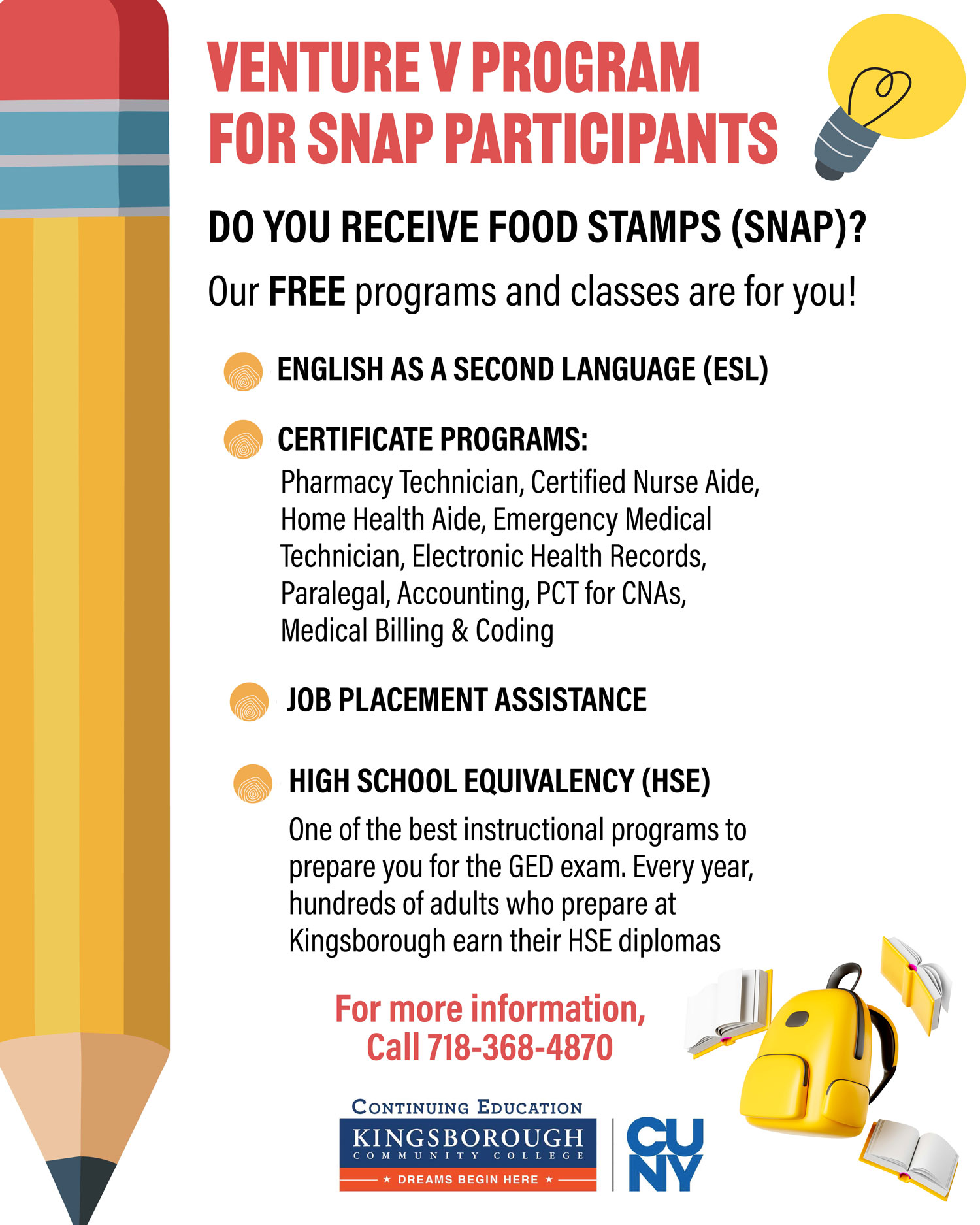 VENTURE V FOR SNAP PARTICIPANTS PROGRAM  DO YOU RECEIVE FOOD STAMPS (SNAP)?  Our FREE programs and classes are for you!  • ENGLISH AS A SECOND LANGUAGE (ESL) • CERTIFICATE PROGRAMS Pharmacy Technician, Certified Nurse Aide, Home Health Aide, Emergency Medical Technician, Electronic Health Records, Paralegal, Accounting, PCT for CNAs, Medical Billing & Coding  • JOB PLACEMENT ASSISTANCE  • HIGH SCHOOL EQUIVALENCY (HSE) One of the best instructional programs to prepare you for the GED exam. Every year, hundreds of adults who prepare at Kingsborough earn their HSE diplomas. FOR MORE INFORMATION, CALL 718-368-4870